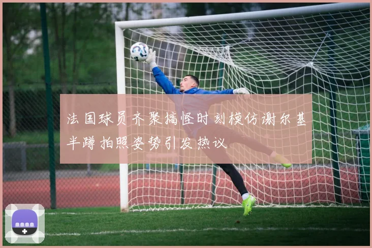法国球员齐聚搞怪时刻模仿谢尔基半蹲拍照姿势引发热议