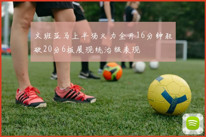 文班亚马上半场火力全开16分钟狂砍20分6板展现统治级表现