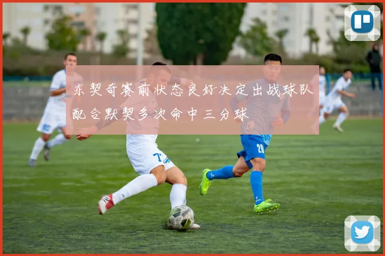 东契奇赛前状态良好决定出战球队配合默契多次命中三分球