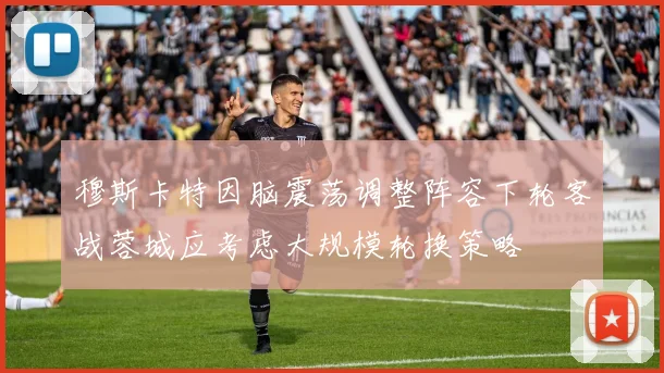穆斯卡特因脑震荡调整阵容下轮客战蓉城应考虑大规模轮换策略