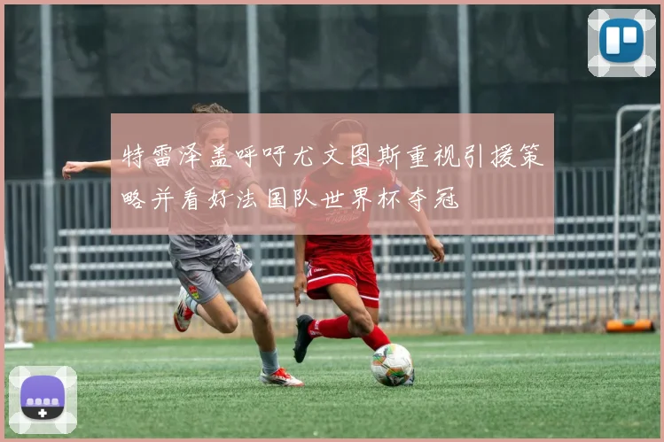特雷泽盖呼吁尤文图斯重视引援策略并看好法国队世界杯夺冠
