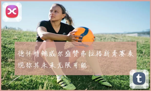 德怀特鲍威尔盛赞弗拉格新秀赛表现称其未来无限可能