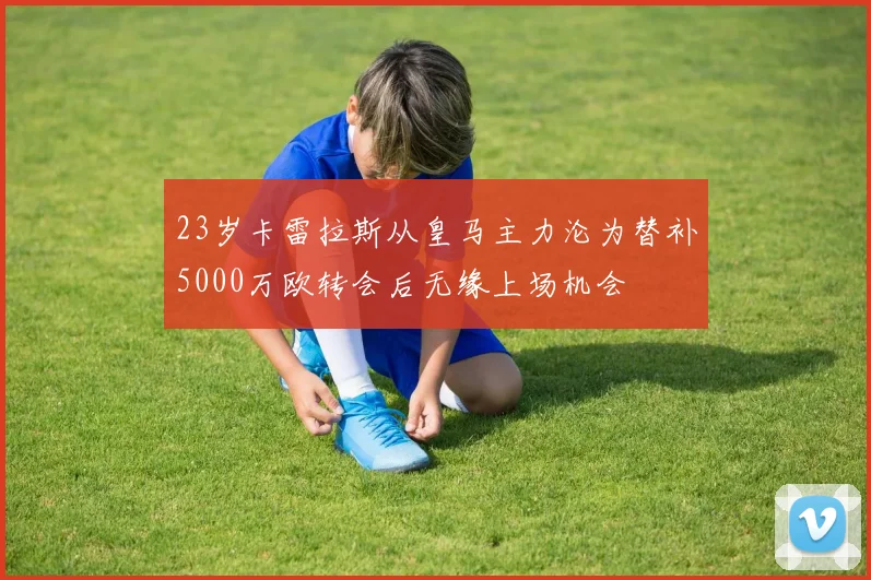 23岁卡雷拉斯从皇马主力沦为替补5000万欧转会后无缘上场机会