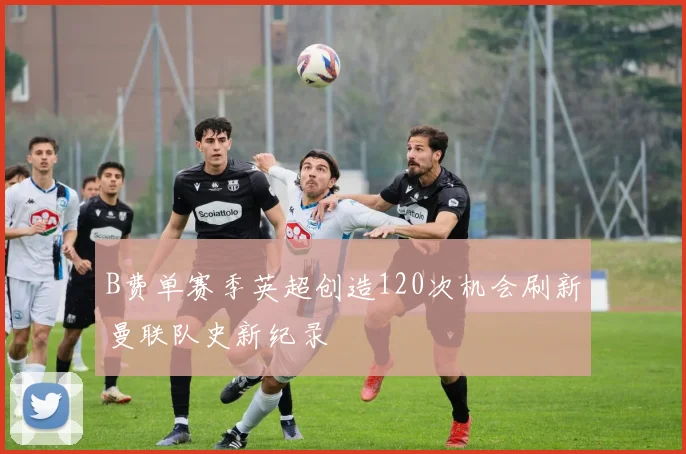 B费单赛季英超创造120次机会刷新曼联队史新纪录