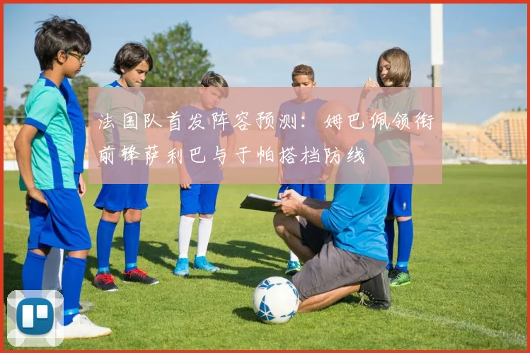 法国队首发阵容预测：姆巴佩领衔前锋萨利巴与于帕搭档防线