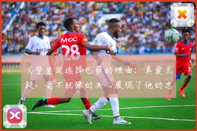 戈登坚定选择巴萨的理由：真爱无疑，毫不犹豫的决心展现了他的忠诚