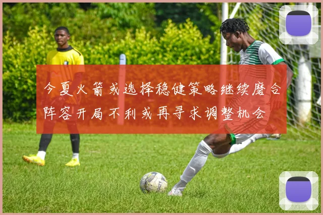 今夏火箭或选择稳健策略继续磨合阵容开局不利或再寻求调整机会