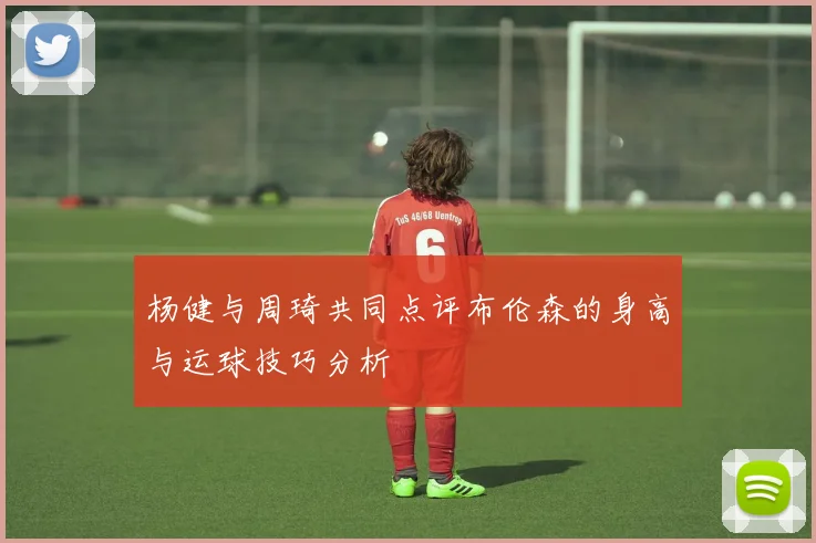 杨健与周琦共同点评布伦森的身高与运球技巧分析