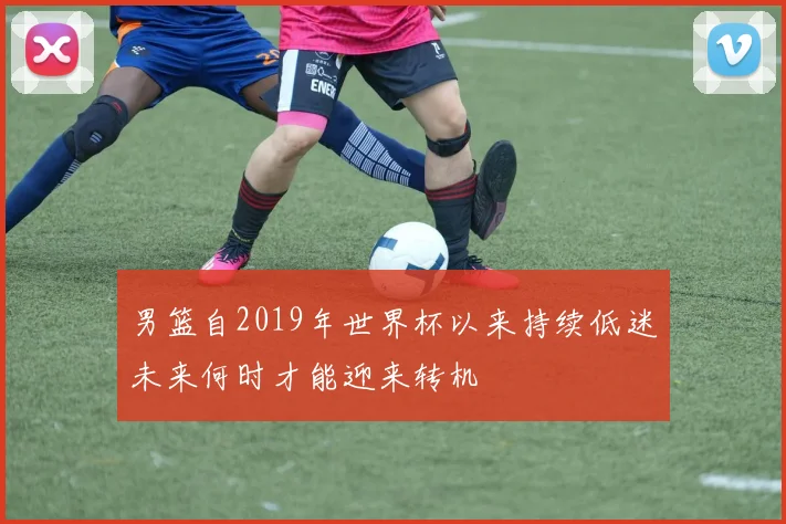 男篮自2019年世界杯以来持续低迷未来何时才能迎来转机