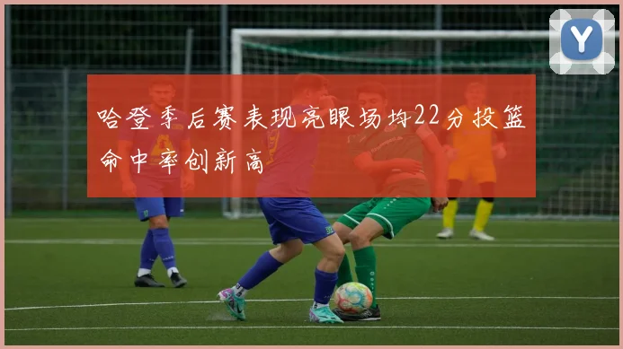 哈登季后赛表现亮眼场均22分投篮命中率创新高
