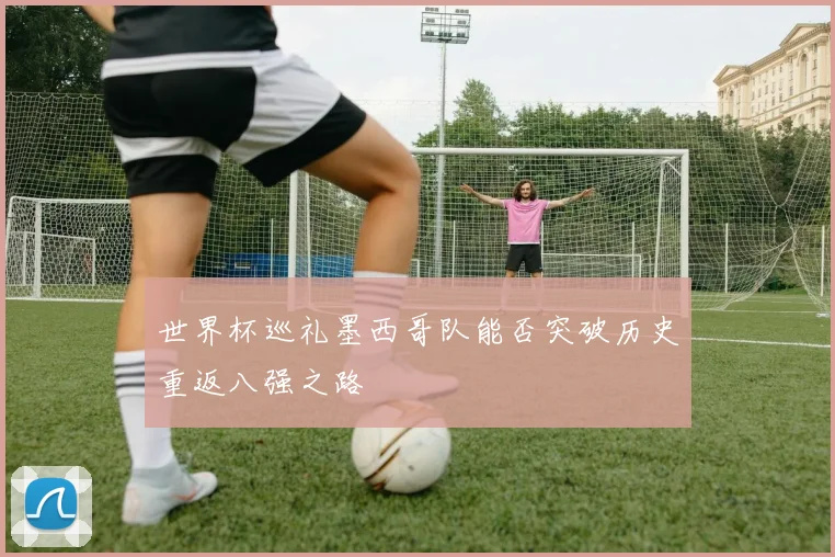世界杯巡礼墨西哥队能否突破历史重返八强之路