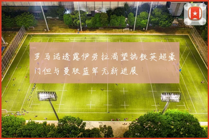 罗马诺透露伊劳拉渴望执教英超豪门但与曼联蓝军无新进展