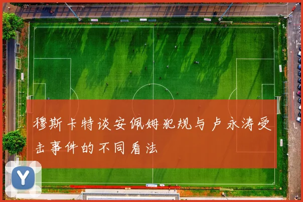 穆斯卡特谈安佩姆犯规与卢永涛受击事件的不同看法